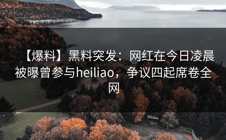 【爆料】黑料突发：网红在今日凌晨被曝曾参与heiliao，争议四起席卷全网
