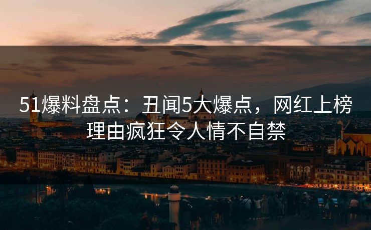 51爆料盘点：丑闻5大爆点，网红上榜理由疯狂令人情不自禁