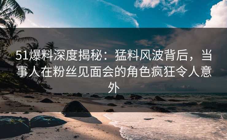 51爆料深度揭秘：猛料风波背后，当事人在粉丝见面会的角色疯狂令人意外