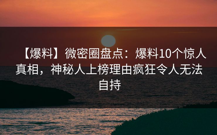 【爆料】微密圈盘点：爆料10个惊人真相，神秘人上榜理由疯狂令人无法自持