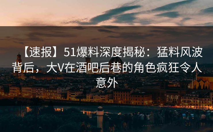 【速报】51爆料深度揭秘：猛料风波背后，大V在酒吧后巷的角色疯狂令人意外