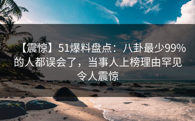 【震惊】51爆料盘点：八卦最少99%的人都误会了，当事人上榜理由罕见令人震惊