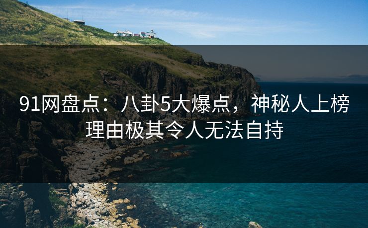 91网盘点：八卦5大爆点，神秘人上榜理由极其令人无法自持