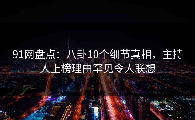 91网盘点：八卦10个细节真相，主持人上榜理由罕见令人联想