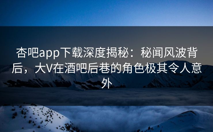杏吧app下载深度揭秘：秘闻风波背后，大V在酒吧后巷的角色极其令人意外