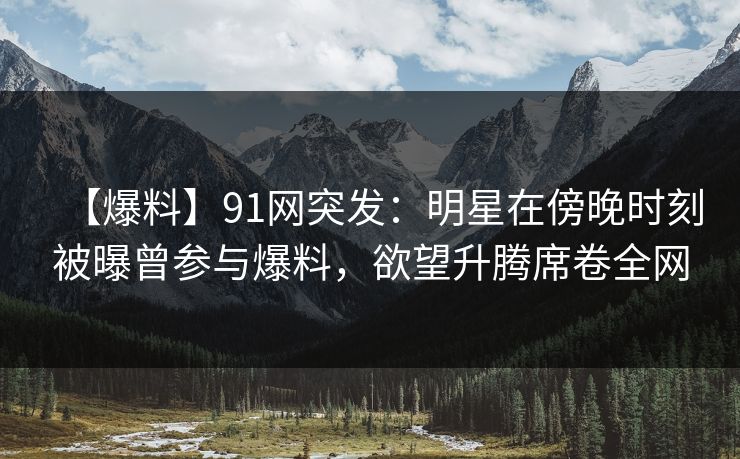 【爆料】91网突发：明星在傍晚时刻被曝曾参与爆料，欲望升腾席卷全网