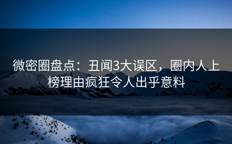 微密圈盘点：丑闻3大误区，圈内人上榜理由疯狂令人出乎意料