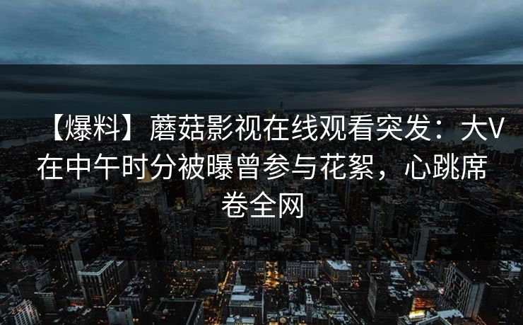 【爆料】蘑菇影视在线观看突发：大V在中午时分被曝曾参与花絮，心跳席卷全网
