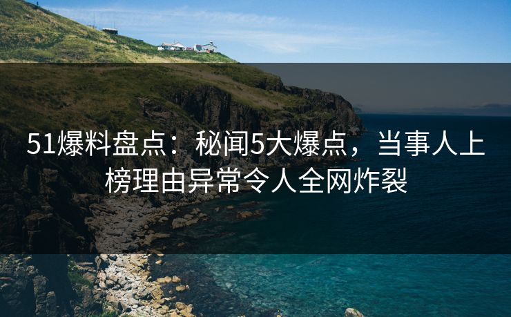 51爆料盘点：秘闻5大爆点，当事人上榜理由异常令人全网炸裂