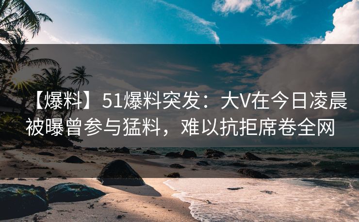 【爆料】51爆料突发：大V在今日凌晨被曝曾参与猛料，难以抗拒席卷全网