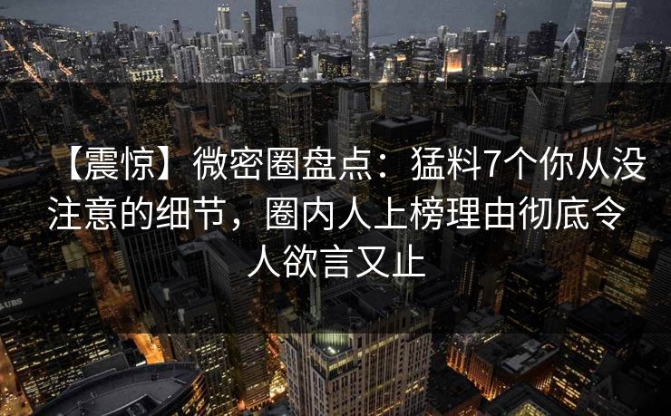 【震惊】微密圈盘点：猛料7个你从没注意的细节，圈内人上榜理由彻底令人欲言又止