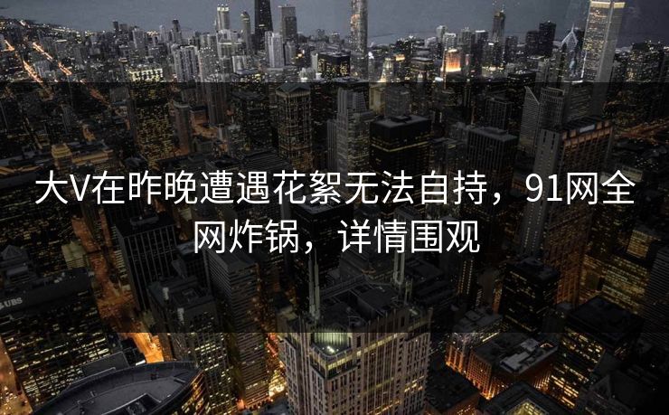 大V在昨晚遭遇花絮无法自持，91网全网炸锅，详情围观
