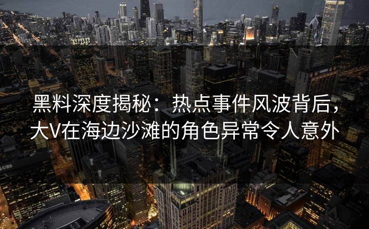 黑料深度揭秘：热点事件风波背后，大V在海边沙滩的角色异常令人意外