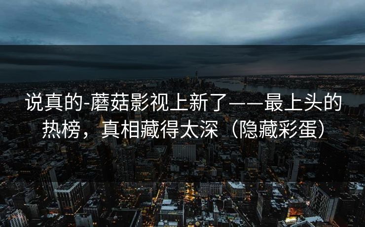 说真的-蘑菇影视上新了——最上头的热榜，真相藏得太深（隐藏彩蛋）