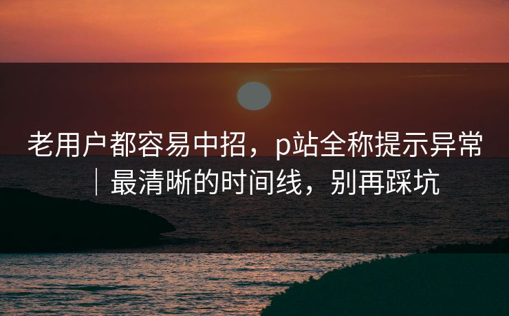 老用户都容易中招，p站全称提示异常｜最清晰的时间线，别再踩坑