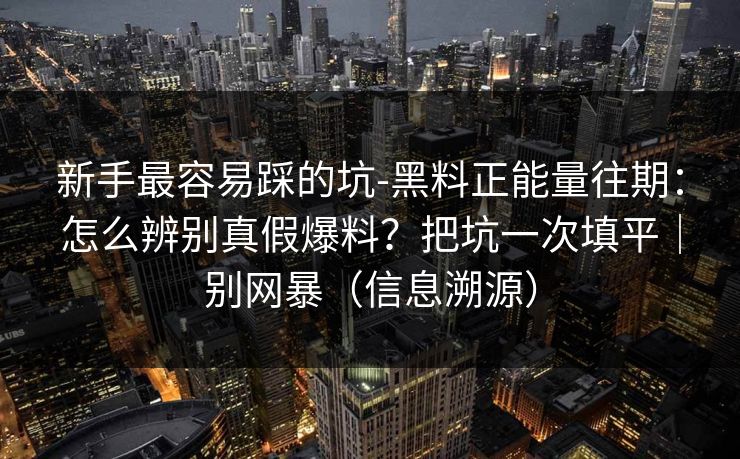 新手最容易踩的坑-黑料正能量往期：怎么辨别真假爆料？把坑一次填平｜别网暴（信息溯源）