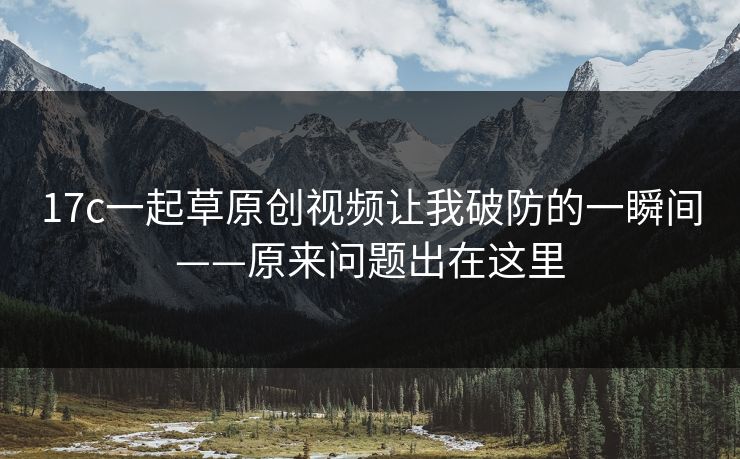 17c一起草原创视频让我破防的一瞬间——原来问题出在这里