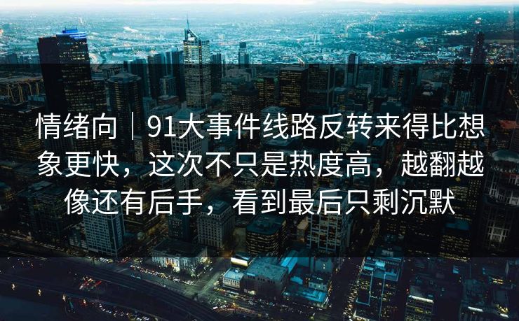 情绪向｜91大事件线路反转来得比想象更快，这次不只是热度高，越翻越像还有后手，看到最后只剩沉默